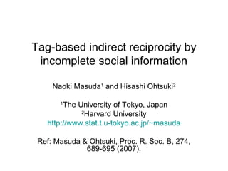 Tag-based indirect reciprocity by
incomplete social information
Naoki Masuda1 and Hisashi Ohtsuki2
The University of Tokyo, Japan
2
Harvard University
http://www.stat.t.u-tokyo.ac.jp/~masuda
1

Ref: Masuda & Ohtsuki, Proc. R. Soc. B, 274,
689-695 (2007).

 