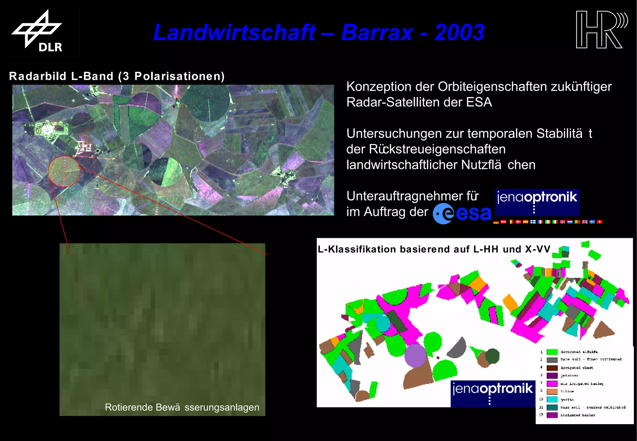 Landwirtschaft – Barrax - 2003
   Radarbild L-Band (3 Polarisationen)
                                                                              Konzeption der Orbiteigenschaften zukünftiger
                                                                              Radar-Satelliten der ESA

                                                                              Untersuchungen zur temporalen Stabilitä t
                                                                              der Rückstreueigenschaften
                                                                              landwirtschaftlicher Nutzflä chen

                                                                              Unterauftragnehmer für
                                                                              im Auftrag der

                                                                  ML-Klassifikation basierend auf L-HH und X-VV




                                Rotierende Bewä sserungsanlagen

trum für Luft- und Raumfahrt e.V.                                  Folie 11                             Institut für Hochfrequenztechnik und Rada
 