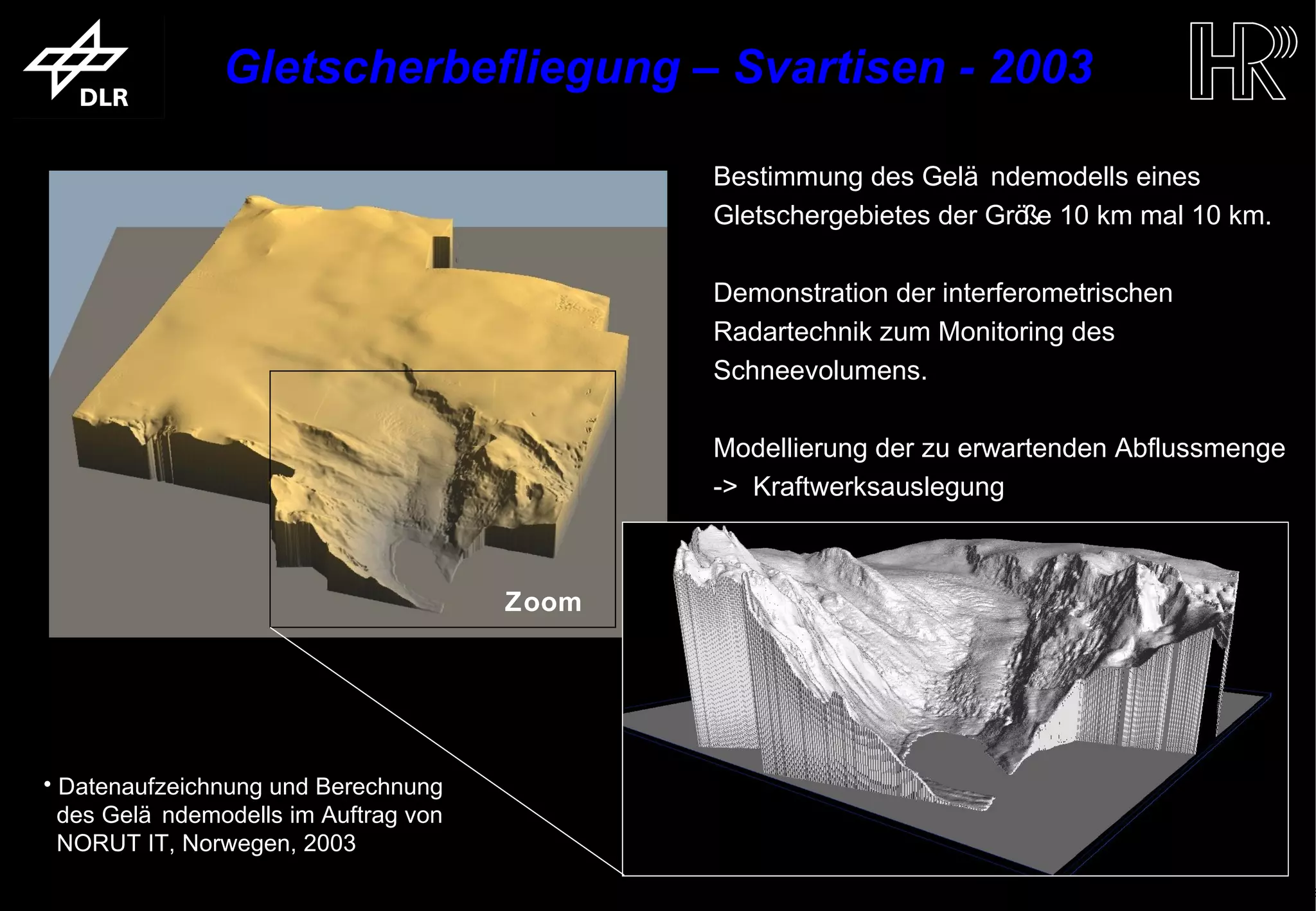 Gletscherbefliegung – Svartisen - 2003

                                                                  Bestimmung des Gelä ndemodells eines
                                                                  Gletschergebietes der Grö 10 km mal 10 km.
                                                                                           ße

                                                                  Demonstration der interferometrischen
                                                                  Radartechnik zum Monitoring des
                                                                  Schneevolumens.

                                                                  Modellierung der zu erwartenden Abflussmenge
                                                                  -> Kraftwerksauslegung



                                                Zoom




      • Datenaufzeichnung und Berechnung
        des Gelä ndemodells im Auftrag von
        NORUT IT, Norwegen, 2003
trum für Luft- und Raumfahrt e.V.                      Folie 12                            Institut für Hochfrequenztechnik und Rada
 