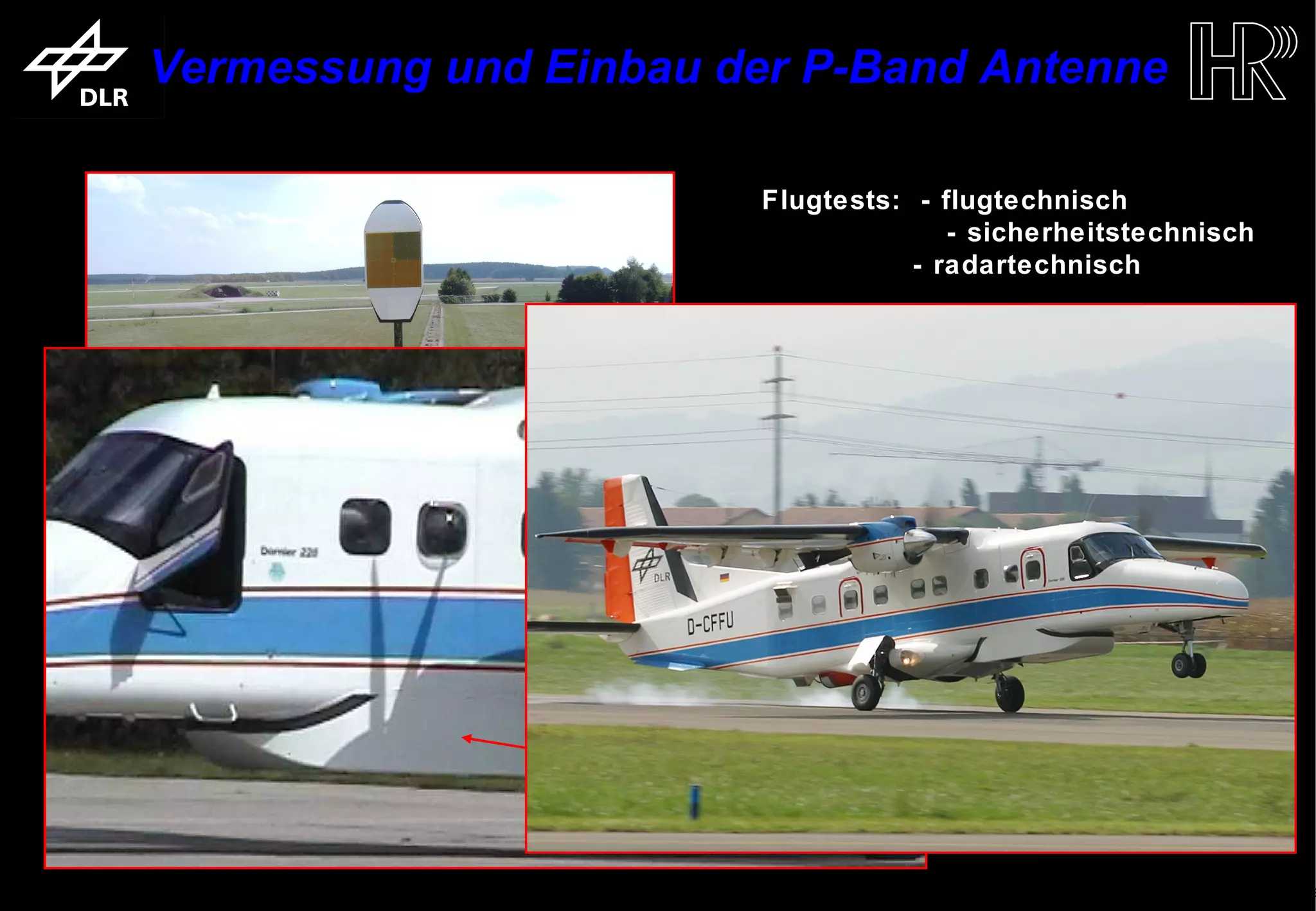 Vermessung und Einbau der P-Band Antenne

                                                            Flugtests: - flugtechnisch
                                                                          - sicherheitstechnisch
                                                                       - radartechnisch




        Vermessung an der DLR-Antennenmessanlage (AMA)




                                                                         Einbau mit Windabweiser
                                                                               am Flugzeug

trum für Luft- und Raumfahrt e.V.                 Folie 8                      Institut für Hochfrequenztechnik und Rada
 