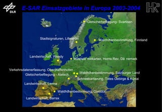 E-SAR Einsatzgebiete in Europa 2003-2004

                                                                                   Gletscherbefliegung- Svartisen




                                          Stadtsignaturen, Lilleström                     Waldhöhenbestimmung, Finnland



                                    Landwirtschaft, Wendy
                                                                 Windstä rkekarten, Horns Rev, Dä nemark


           Verkehrsdatenerfassung, Oberpfaffenhofen
                                                                        Waldhöhenbestimmung, Salzburger Land
                     Gletscherbefliegung - Aletsch
                                                                    Schneekartierung, Totes Gebirge & Kühtai
                             Landwirtschaft, Lerma

                                                      Waldhöhenbestimmung, Corridor

                               Landwirtschaft, Barrax


trum für Luft- und Raumfahrt e.V.                                       Folie 10                             Institut für Hochfrequenztechnik und Rada
 