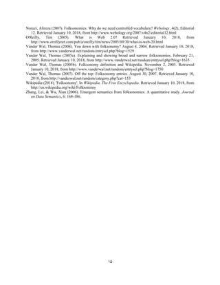 15
Noruzi, Alireza (2007). Folksonomies: Why do we need controlled vocabulary? Webology, 4(2), Editorial
12. Retrieved January 10, 2018, from http://www.webology.org/2007/v4n2/editorial12.html
O'Reilly, Tim (2005). What is Web 2.0? Retrieved January 10, 2018, from
http://www.oreillynet.com/pub/a/oreilly/tim/news/2005/09/30/what-is-web-20.html
Vander Wal, Thomas (2004). You down with folksonomy? August 4, 2004. Retrieved January 10, 2018,
from http://www.vanderwal.net/random/entrysel.php?blog=1529
Vander Wal, Thomas (2005a). Explaining and showing broad and narrow folksonomies. February 21,
2005. Retrieved January 10, 2018, from http://www.vanderwal.net/random/entrysel.php?blog=1635
Vander Wal, Thomas (2005b). Folksonomy definition and Wikipedia. November 2, 2005. Retrieved
January 10, 2018, from http://www.vanderwal.net/random/entrysel.php?blog=1750
Vander Wal, Thomas (2007). Off the top: Folksonomy entries. August 30, 2007. Retrieved January 10,
2018, from http://vanderwal.net/random/category.php?cat=153
Wikipedia (2018). 'Folksonomy'. In Wikipedia, The Free Encyclopedia. Retrieved January 10, 2018, from
http://en.wikipedia.org/wiki/Folksonomy
Zhang, Lei, & Wu, Xian (2006). Emergent semantics from folksonomies: A quantitative study. Journal
on Data Semantics, 6: 168-186.
 