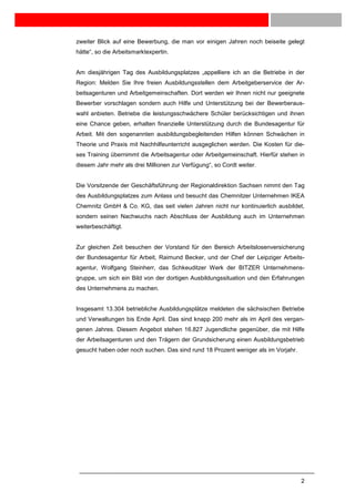 zweiter Blick auf eine Bewerbung, die man vor einigen Jahren noch beiseite gelegt
hätte“, so die Arbeitsmarktexpertin.


Am diesjährigen Tag des Ausbildungsplatzes „appelliere ich an die Betriebe in der
Region: Melden Sie Ihre freien Ausbildungsstellen dem Arbeitgeberservice der Ar-
beitsagenturen und Arbeitgemeinschaften. Dort werden wir Ihnen nicht nur geeignete
Bewerber vorschlagen sondern auch Hilfe und Unterstützung bei der Bewerberaus-
wahl anbieten. Betriebe die leistungsschwächere Schüler berücksichtigen und ihnen
eine Chance geben, erhalten finanzielle Unterstützung durch die Bundesagentur für
Arbeit. Mit den sogenannten ausbildungsbegleitenden Hilfen können Schwächen in
Theorie und Praxis mit Nachhilfeunterricht ausgeglichen werden. Die Kosten für die-
ses Training übernimmt die Arbeitsagentur oder Arbeitgemeinschaft. Hierfür stehen in
diesem Jahr mehr als drei Millionen zur Verfügung“, so Cordt weiter.


Die Vorsitzende der Geschäftsführung der Regionaldirektion Sachsen nimmt den Tag
des Ausbildungsplatzes zum Anlass und besucht das Chemnitzer Unternehmen IKEA
Chemnitz GmbH & Co. KG, das seit vielen Jahren nicht nur kontinuierlich ausbildet,
sondern seinen Nachwuchs nach Abschluss der Ausbildung auch im Unternehmen
weiterbeschäftigt.


Zur gleichen Zeit besuchen der Vorstand für den Bereich Arbeitslosenversicherung
der Bundesagentur für Arbeit, Raimund Becker, und der Chef der Leipziger Arbeits-
agentur, Wolfgang Steinherr, das Schkeuditzer Werk der BITZER Unternehmens-
gruppe, um sich ein Bild von der dortigen Ausbildungssituation und den Erfahrungen
des Unternehmens zu machen.


Insgesamt 13.304 betriebliche Ausbildungsplätze meldeten die sächsischen Betriebe
und Verwaltungen bis Ende April. Das sind knapp 200 mehr als im April des vergan-
genen Jahres. Diesem Angebot stehen 16.827 Jugendliche gegenüber, die mit Hilfe
der Arbeitsagenturen und den Trägern der Grundsicherung einen Ausbildungsbetrieb
gesucht haben oder noch suchen. Das sind rund 18 Prozent weniger als im Vorjahr.




                                                                                   2
 