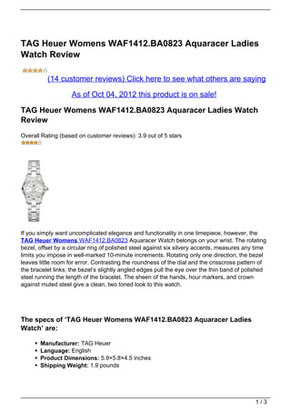 TAG Heuer Womens WAF1412.BA0823 Aquaracer Ladies
Watch Review

          (14 customer reviews) Click here to see what others are saying

                    As of Oct 04, 2012 this product is on sale!

TAG Heuer Womens WAF1412.BA0823 Aquaracer Ladies Watch
Review
Overall Rating (based on customer reviews): 3.9 out of 5 stars




If you simply want uncomplicated elegance and functionality in one timepiece, however, the
TAG Heuer Womens WAF1412.BA0823 Aquaracer Watch belongs on your wrist. The rotating
bezel, offset by a circular ring of polished steel against six silvery accents, measures any time
limits you impose in well-marked 10-minute increments. Rotating only one direction, the bezel
leaves little room for error. Contrasting the roundness of the dial and the crisscross pattern of
the bracelet links, the bezel’s slightly angled edges pull the eye over the thin band of polished
steel running the length of the bracelet. The sheen of the hands, hour markers, and crown
against muted steel give a clean, two toned look to this watch.




The specs of ‘TAG Heuer Womens WAF1412.BA0823 Aquaracer Ladies
Watch’ are:

       Manufacturer: TAG Heuer
       Language: English
       Product Dimensions: 5.9×5.8×4.5 inches
       Shipping Weight: 1.9 pounds




                                                                                            1/3
 