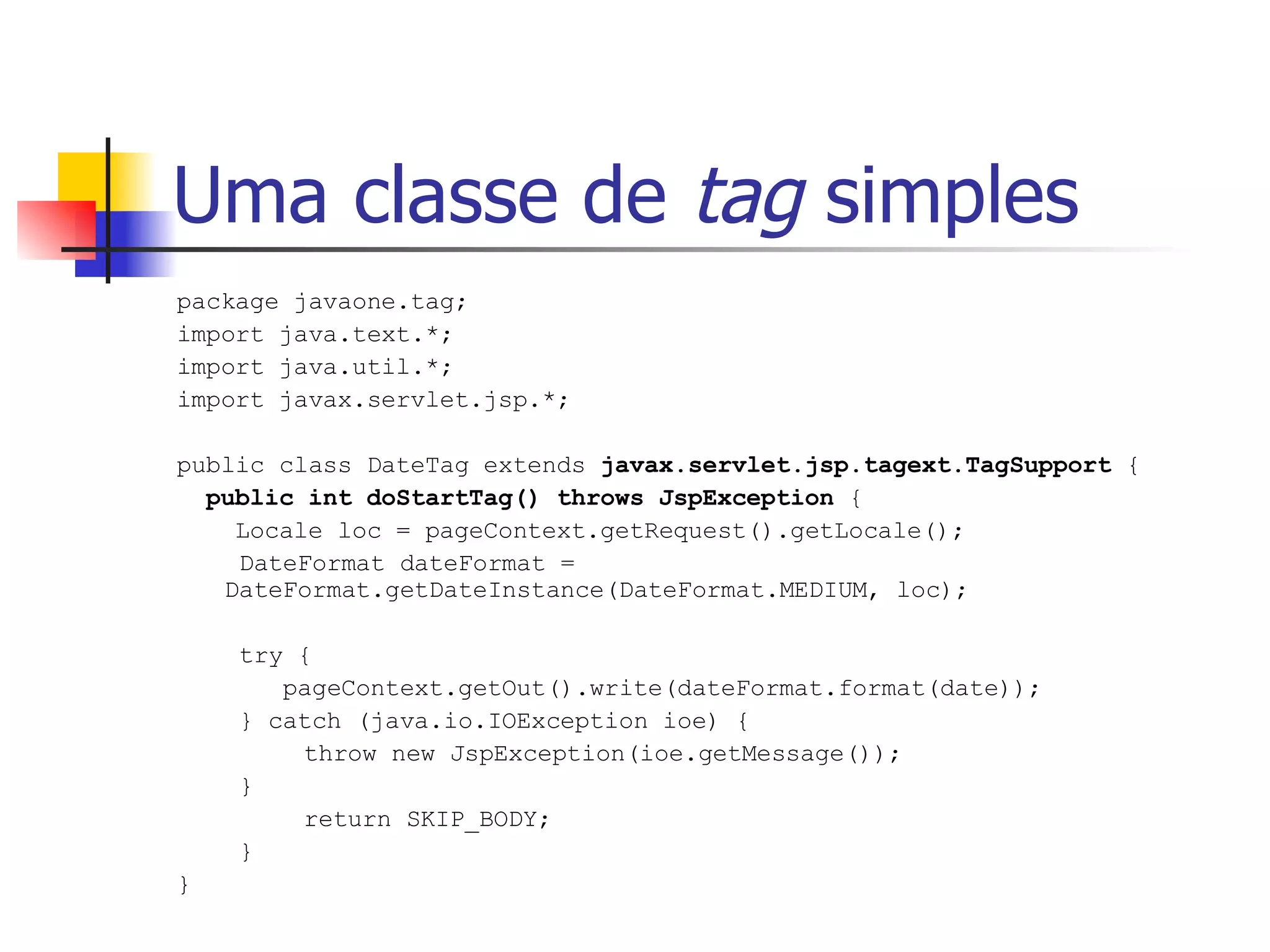 Uma classe de  tag  simples package javaone.tag; import java.text.*; import java.util.*; import javax.servlet.jsp.*; public class DateTag extends  javax.servlet.jsp.tagext.TagSupport  { public int doStartTag() throws JspException  { Locale loc = pageContext.getRequest().getLocale();   DateFormat dateFormat =  DateFormat.getDateInstance(DateFormat.MEDIUM, loc);   try {   pageContext.getOut().write(dateFormat.format(date));   } catch (java.io.IOException ioe) { throw new JspException(ioe.getMessage());   } return SKIP_BODY;   } } 