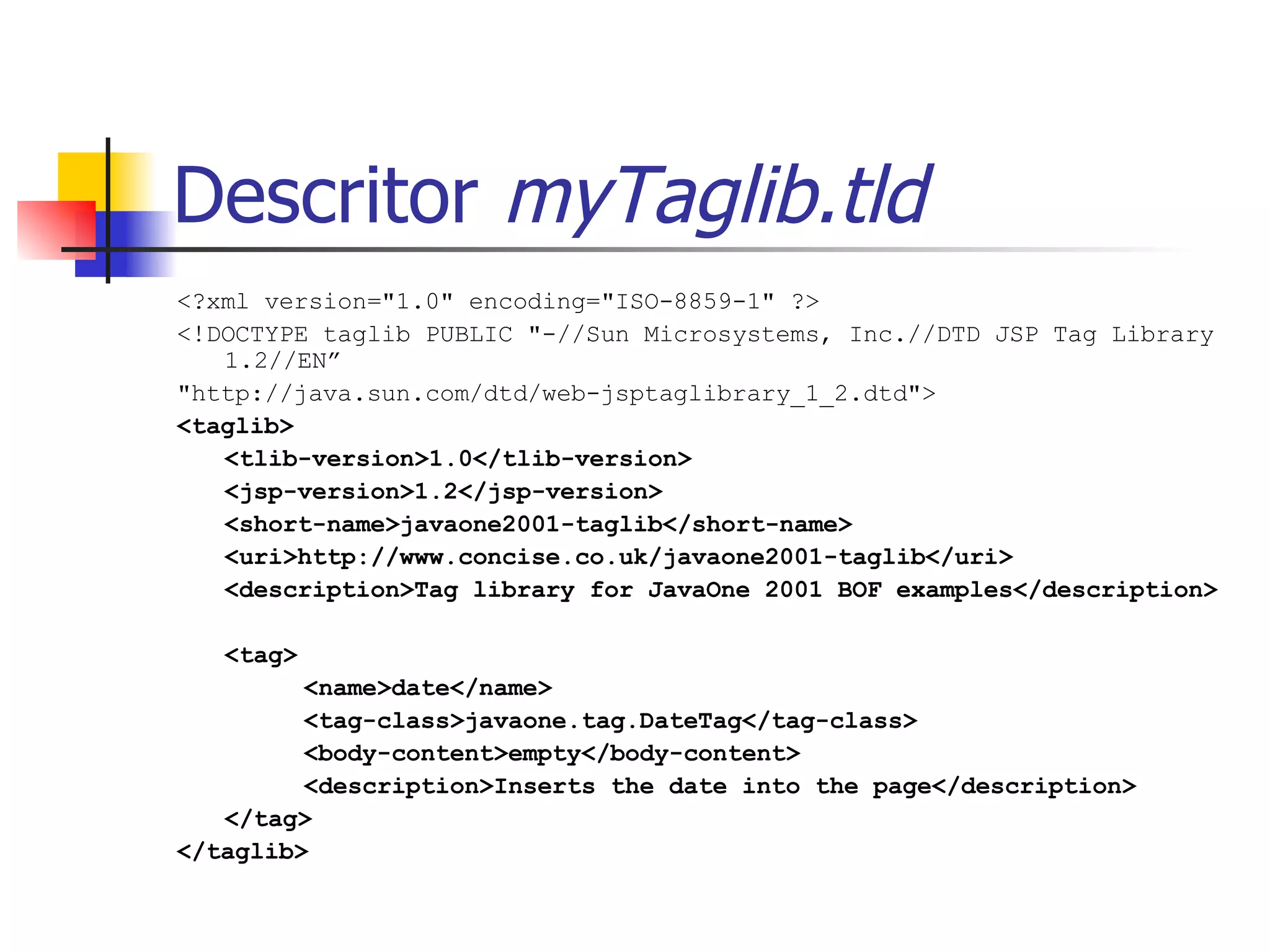 Descritor  myTaglib.tld <?xml version="1.0" encoding="ISO-8859-1" ?> <!DOCTYPE taglib PUBLIC "-//Sun Microsystems, Inc.//DTD JSP Tag Library 1.2//EN” "http://java.sun.com/dtd/web-jsptaglibrary_1_2.dtd"> <taglib> <tlib-version>1.0</tlib-version> <jsp-version>1.2</jsp-version> <short-name>javaone2001-taglib</short-name> <uri>http://www.concise.co.uk/javaone2001-taglib</uri> <description>Tag library for JavaOne 2001 BOF examples</description> <tag> <name>date</name> <tag-class>javaone.tag.DateTag</tag-class> <body-content>empty</body-content> <description>Inserts the date into the page</description> </tag> </taglib> 