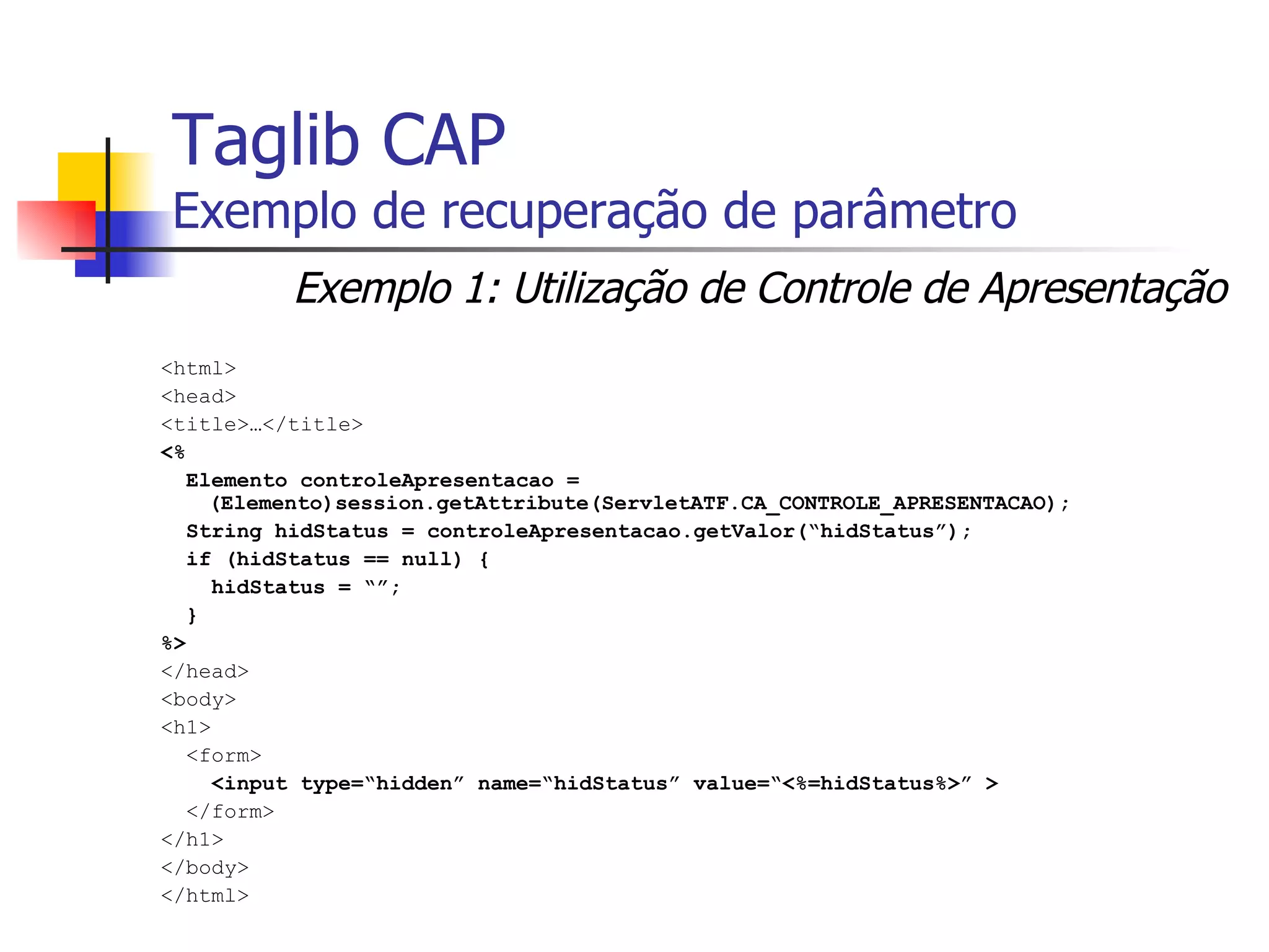Taglib CAP Exemplo de recuperação de parâmetro <html> <head> <title>…</title> <%  Elemento controleApresentacao = (Elemento)session.getAttribute(ServletATF.CA_CONTROLE_APRESENTACAO); String hidStatus = controleApresentacao.getValor(“hidStatus”); if (hidStatus == null) { hidStatus = “”; } %> </head> <body> <h1> <form> <input type=“hidden” name=“hidStatus” value=“<%=hidStatus%>” > </form> </h1> </body> </html> Exemplo 1: Utilização de Controle de Apresentação 
