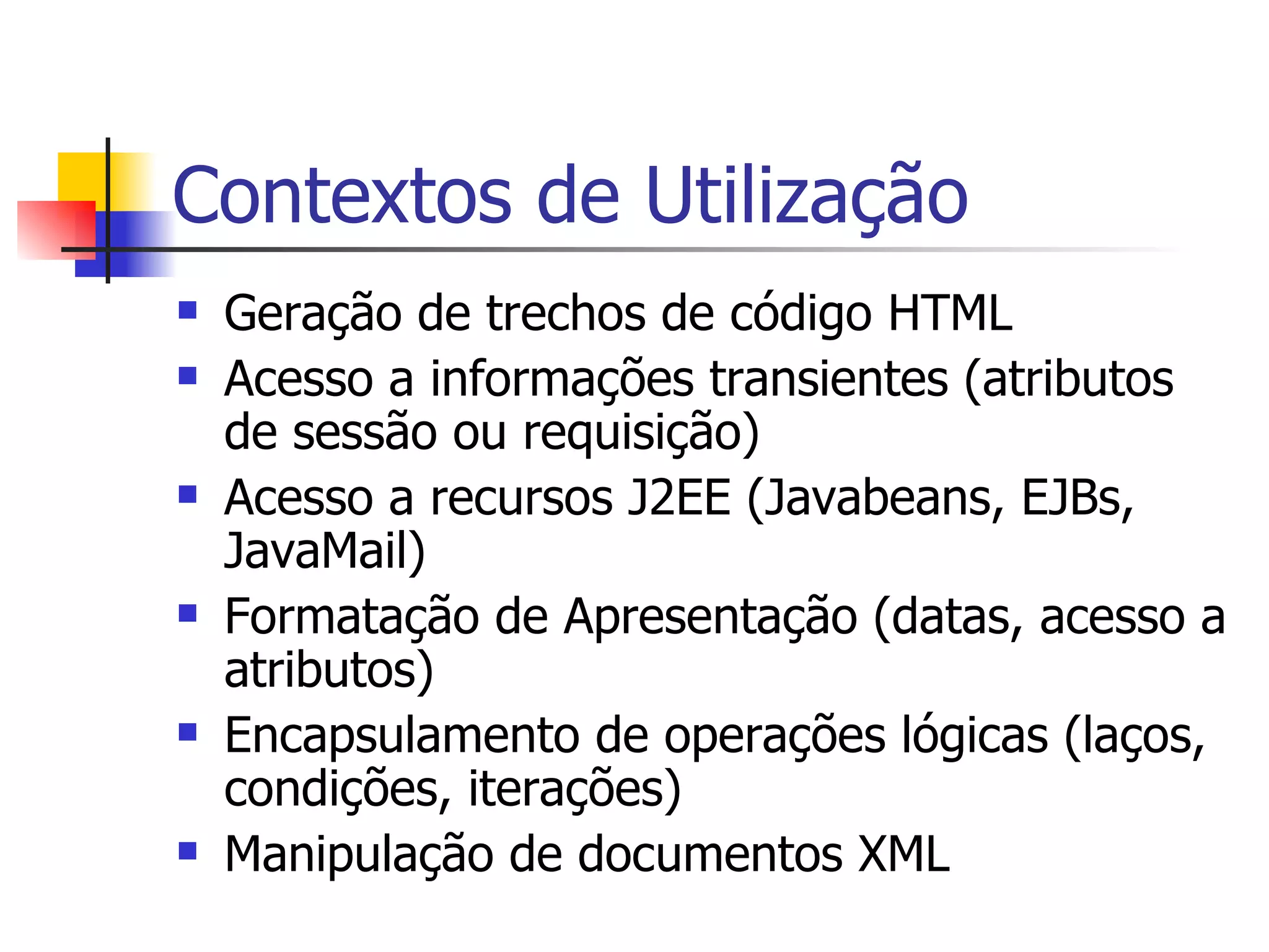 Contextos de Utilização Geração de trechos de código HTML Acesso a informações transientes (atributos de sessão ou requisição) Acesso a recursos J2EE (Javabeans, EJBs, JavaMail) Formatação de Apresentação (datas, acesso a atributos) Encapsulamento de operações lógicas (laços, condições, iterações) Manipulação de documentos XML 