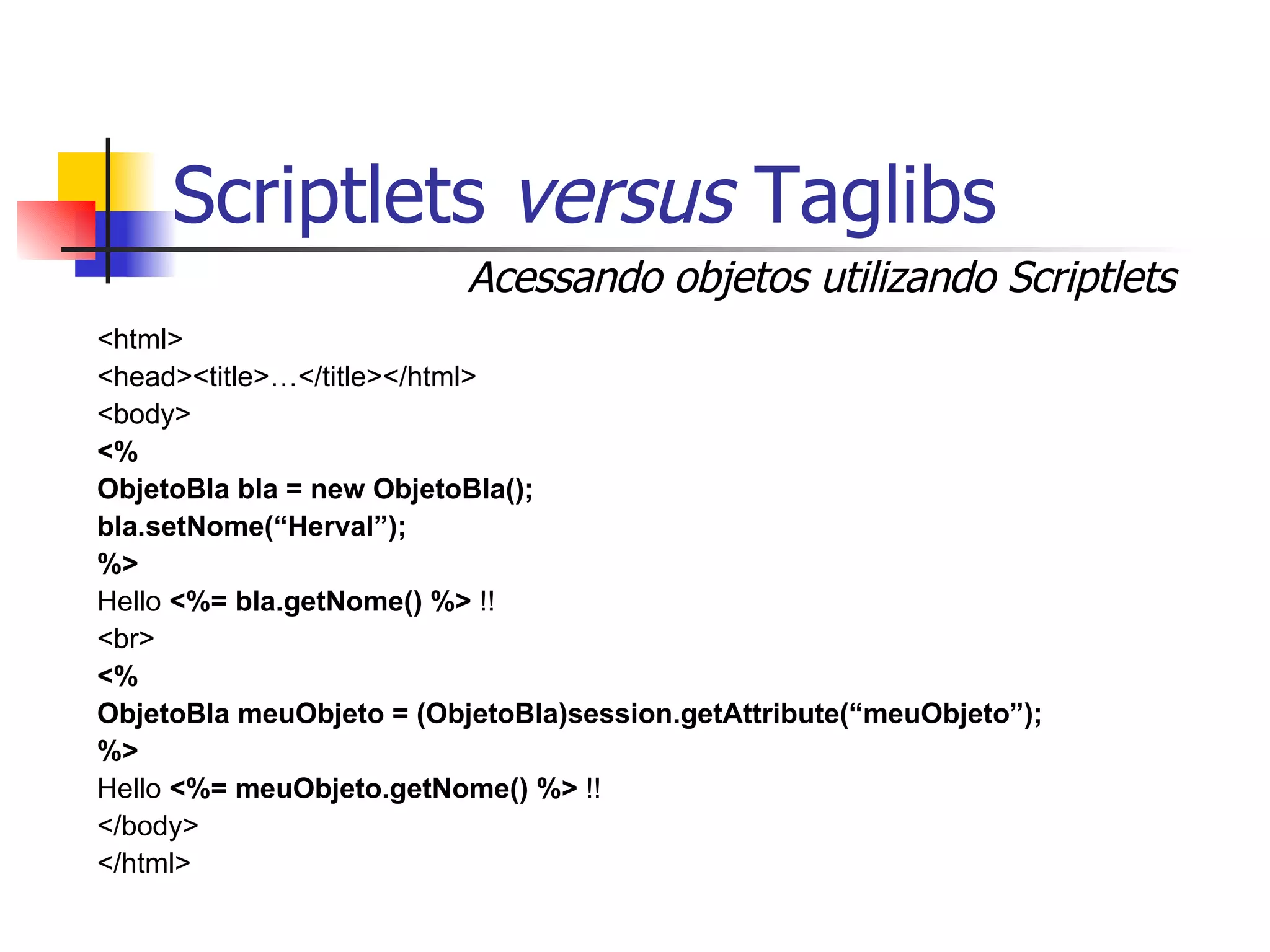 Scriptlets  versus  Taglibs <html> <head><title>…</title></html> <body> <% ObjetoBla bla = new ObjetoBla(); bla.setNome(“Herval”); %> Hello  <%= bla.getNome() %>  !! <br> <%  ObjetoBla meuObjeto = (ObjetoBla)session.getAttribute(“meuObjeto”); %> Hello  <%= meuObjeto.getNome() %>  !! </body> </html> Acessando objetos utilizando Scriptlets 
