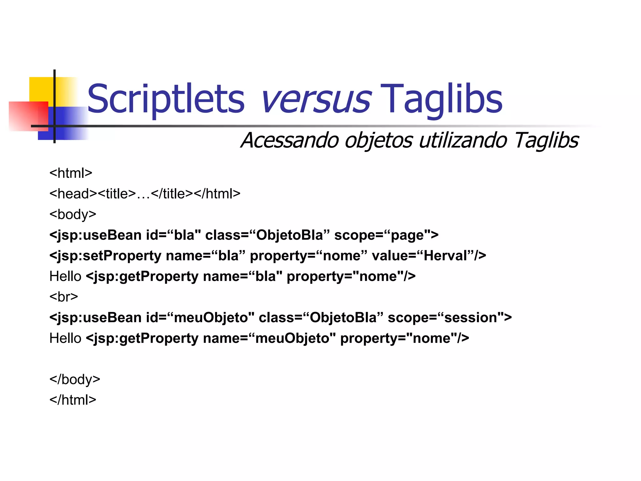 Scriptlets  versus  Taglibs <html> <head><title>…</title></html> <body> <jsp:useBean id=“bla" class=“ObjetoBla” scope=“page"> <jsp:setProperty name=“bla” property=“nome” value=“Herval”/> Hello  <jsp:getProperty name=“bla" property="nome"/> <br> <jsp:useBean id=“meuObjeto" class=“ObjetoBla” scope=“session"> Hello  <jsp:getProperty name=“meuObjeto" property="nome"/> </body> </html> Acessando objetos utilizando Taglibs 