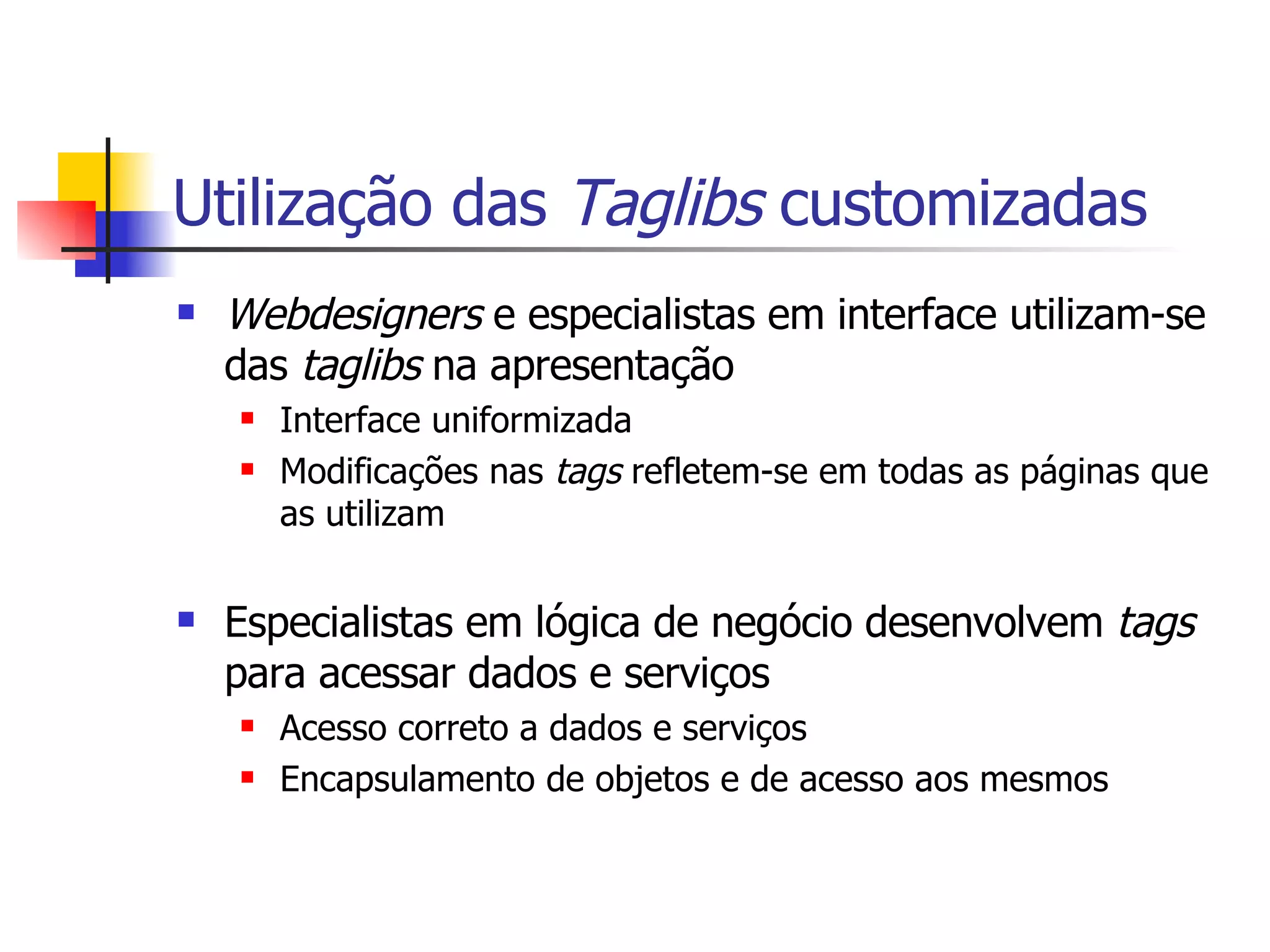 Utilização das  Taglibs  customizadas Webdesigners  e especialistas em interface utilizam-se das  taglibs  na apresentação Interface uniformizada Modificações nas  tags  refletem-se em todas as páginas que as utilizam Especialistas em lógica de negócio desenvolvem  tags  para acessar dados e serviços Acesso correto a dados e serviços Encapsulamento de objetos e de acesso aos mesmos 