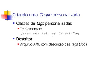 Criando uma  Taglib  personalizada Classes de  tags  personalizadas Implementam  javax.servlet.jsp.tagext.Tag Descritor Arquivo XML com descrição das  tags  (.tld) 