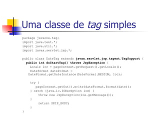 Uma classe de  tag  simples package javaone.tag; import java.text.*; import java.util.*; import javax.servlet.jsp.*; public class DateTag extends  javax.servlet.jsp.tagext.TagSupport  { public int doStartTag() throws JspException  { Locale loc = pageContext.getRequest().getLocale();   DateFormat dateFormat =  DateFormat.getDateInstance(DateFormat.MEDIUM, loc);   try {   pageContext.getOut().write(dateFormat.format(date));   } catch (java.io.IOException ioe) { throw new JspException(ioe.getMessage());   } return SKIP_BODY;   } } 