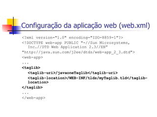 Configuração da aplicação web (web.xml) <?xml version="1.0" encoding="ISO-8859-1"?> <!DOCTYPE web-app PUBLIC "-//Sun Microsystems, Inc.//DTD Web Application 2.3//EN” "http://java.sun.com/j2ee/dtds/web-app_2_3.dtd"> <web-app> ... <taglib> <taglib-uri>/javaoneTaglib</taglib-uri> <taglib-location>/WEB-INF/tlds/myTaglib.tld</taglib-location> </taglib> ... </web-app> 