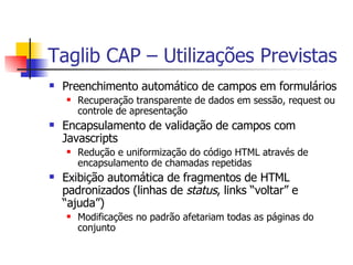 Taglib CAP – Utilizações Previstas Preenchimento automático de campos em formulários Recuperação transparente de dados em sessão, request ou controle de apresentação Encapsulamento de validação de campos com Javascripts Redução e uniformização do código HTML através de encapsulamento de chamadas repetidas Exibição automática de fragmentos de HTML padronizados (linhas de  status , links “voltar” e “ajuda”) Modificações no padrão afetariam todas as páginas do conjunto 