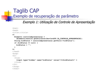 Taglib CAP Exemplo de recuperação de parâmetro <html> <head> <title>…</title> <%  Elemento controleApresentacao = (Elemento)session.getAttribute(ServletATF.CA_CONTROLE_APRESENTACAO); String hidStatus = controleApresentacao.getValor(“hidStatus”); if (hidStatus == null) { hidStatus = “”; } %> </head> <body> <h1> <form> <input type=“hidden” name=“hidStatus” value=“<%=hidStatus%>” > </form> </h1> </body> </html> Exemplo 1: Utilização de Controle de Apresentação 