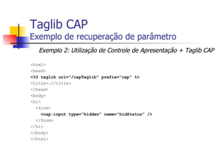 Taglib CAP Exemplo de recuperação de parâmetro <html> <head> <%@ taglib uri="/capTaglib" prefix=“cap” %> <title>…</title> </head> <body> <h1> <form> <cap:input type=“hidden” name=“hidStatus” /> </form> </h1> </body> </html> Exemplo 2: Utilização de Controle de Apresentação + Taglib CAP 