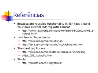 Referências Encapsulate reusable functionality in JSP tags : build your own custom JSP tag with Tomcat http://www.javaworld.com/javaworld/jw-08-2000/jw-0811-jsptags.html JavaServer Pages home http://java.sun.com/products/jsp/ http://java.sun.com/products/jsp/taglibraries.html Standard tag library http://java.sun.com/aboutJava/communityprocess/j sr/jsr_052_jsptaglib.html Struts http://jakarta.apache.org/struts/ 