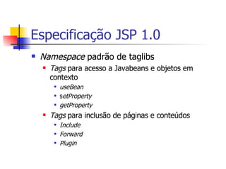 Especificação JSP 1.0 Namespace  padrão de taglibs Tags  para acesso a Javabeans e objetos em contexto useBean s etProperty getProperty Tags  para inclusão de páginas e conteúdos Include Forward Plugin 
