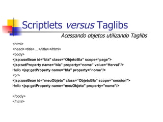 Scriptlets  versus  Taglibs <html> <head><title>…</title></html> <body> <jsp:useBean id=“bla" class=“ObjetoBla” scope=“page"> <jsp:setProperty name=“bla” property=“nome” value=“Herval”/> Hello  <jsp:getProperty name=“bla" property="nome"/> <br> <jsp:useBean id=“meuObjeto" class=“ObjetoBla” scope=“session"> Hello  <jsp:getProperty name=“meuObjeto" property="nome"/> </body> </html> Acessando objetos utilizando Taglibs 