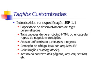 Taglibs  Customizadas Introduzidas na especificação JSP 1.1 Capacidade de desenvolvimento de  tags  personalizadas Tags capazes de gerar código HTML ou encapsular regras de negócio e condições Acesso uniformizado a recursos e objetos Remoção de código Java dos arquivos JSP Reutilização ( Building blocks ) Acesso ao contexto das páginas,  request ,  session , etc 