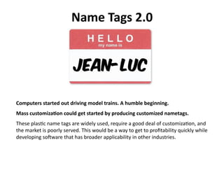 Name Tags 2.0 




Computers started out driving model trains. A humble beginning. 
Mass customizaEon could get started by producing customized nametags. 
These plas)c name tags are widely used, require a good deal of customiza)on, and 
the market is poorly served. This would be a way to get to proﬁtability quickly while 
developing so?ware that has broader applicability in other industries. 
 