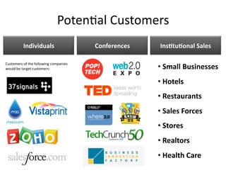 Poten)al Customers 
          Individuals                   Conferences    InsEtuEonal Sales 

Customers of the following companies 
would be target customers:                             • Small Businesses  
                                                         
                                                       • Hotels 
                                                         
                                                       • Restaurants 
                                                         
                                                       • Sales Forces 
                                                         
                                                       • Stores 
                                                         
                                                       • Realtors 
                                                         
                                                       • Health Care   
                                                         
 