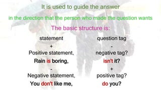 It is used to guide the answer
……in the direction that the person who made the question wants
statement question tag
+
Positive statement,
-
negative tag?
Rain is boring, isn't it?
-
Negative statement,
+
positive tag?
You don't like me, do you?
The basic structure is:
 