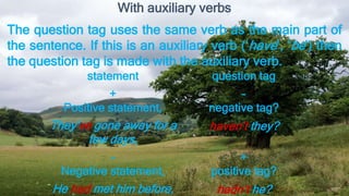 statement question tag
+
Positive statement,
-
negative tag?
They’ve gone away for a
few days,
haven’t they?
-
Negative statement,
+
positive tag?
He had met him before, hadn’t he?
With auxiliary verbs
The question tag uses the same verb as the main part of
the sentence. If this is an auxiliary verb (‘have’, ‘be’) then
the question tag is made with the auxiliary verb.
 