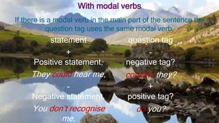 With modal verbs
If there is a modal verb in the main part of the sentence the
question tag uses the same modal verb.
statement question tag
+
Positive statement,
-
negative tag?
They could hear me, couldn’t they?
-
Negative statement,
+
positive tag?
You don’t recognise
me,
do you?
 