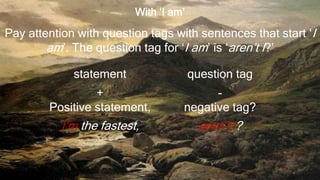 With ‘I am’
Pay attention with question tags with sentences that start ‘I
am’. The question tag for ‘I am’ is ‘aren’t I?’
statement question tag
+
Positive statement,
-
negative tag?
I’m the fastest, aren’t I?
 