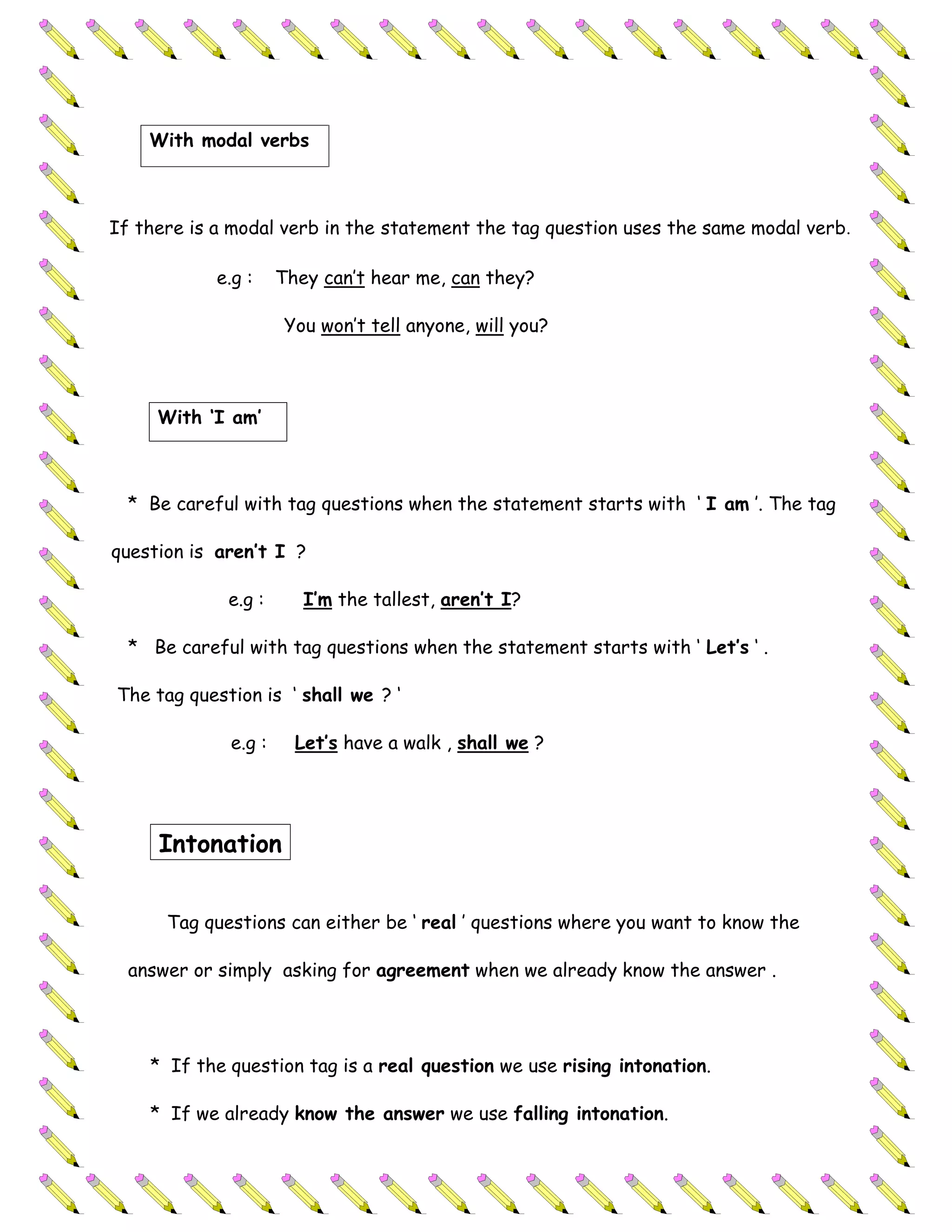 With modal verbs



If there is a modal verb in the statement the tag question uses the same modal verb.

            e.g :    They can’t hear me, can they?

                      You won’t tell anyone, will you?



     With ‘I am’



  * Be careful with tag questions when the statement starts with ‘ I am ’. The tag

question is aren’t I ?

             e.g :      I’m the tallest, aren’t I?

  * Be careful with tag questions when the statement starts with ‘ Let’s ‘ .

The tag question is ‘ shall we ? ‘

             e.g :     Let’s have a walk , shall we ?




     Intonation


      Tag questions can either be ‘ real ’ questions where you want to know the

  answer or simply asking for agreement when we already know the answer .




    * If the question tag is a real question we use rising intonation.

    * If we already know the answer we use falling intonation.
 
