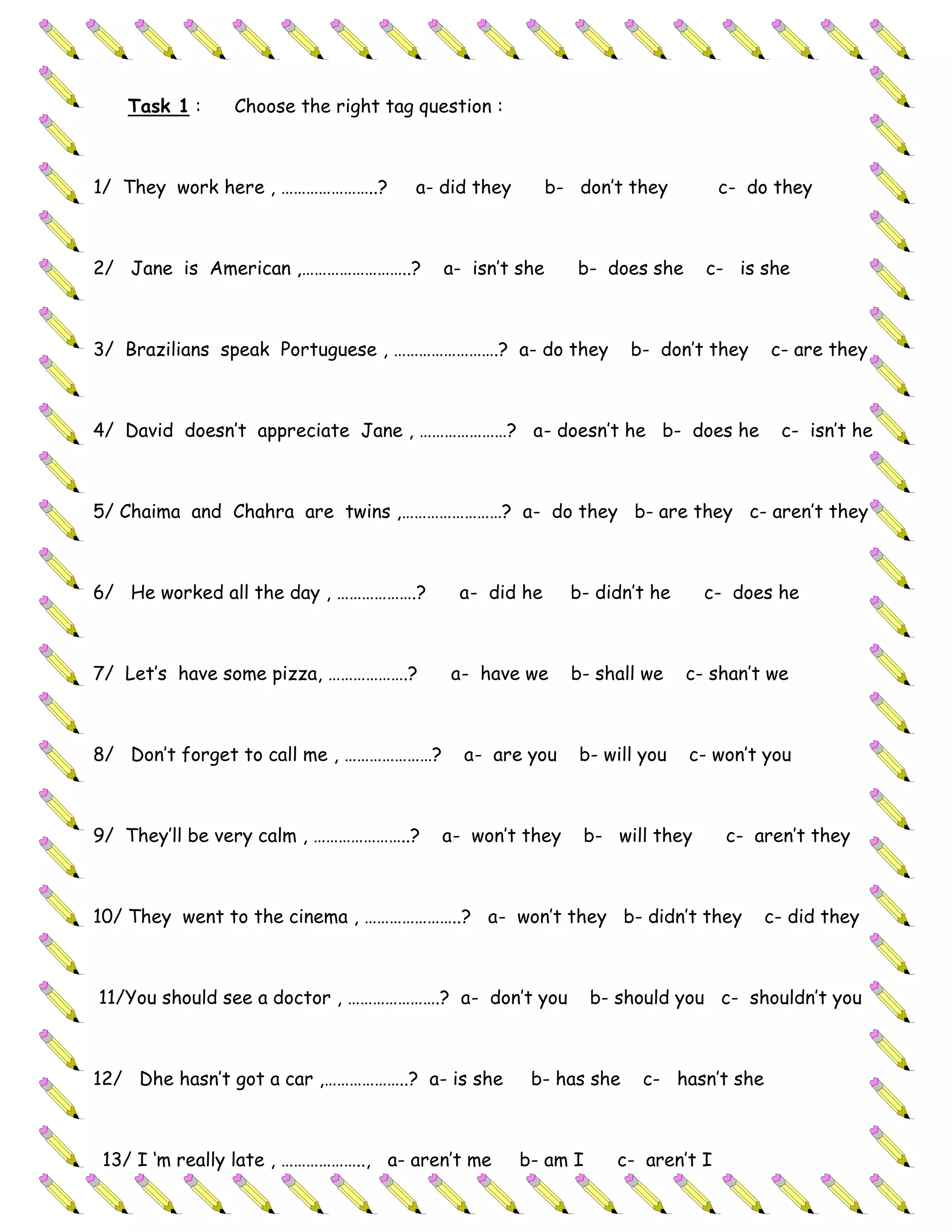 Task 1 :     Choose the right tag question :



1/ They work here , …………………..?       a- did they       b- don’t they          c- do they



2/ Jane is American ,……………………..?        a- isn’t she      b- does she     c- is she



3/ Brazilians speak Portuguese , …………………….? a- do they           b- don’t they     c- are they



4/ David doesn’t appreciate Jane , …………………? a- doesn’t he b- does he                c- isn’t he



5/ Chaima and Chahra are twins ,……………………? a- do they b- are they c- aren’t they



6/ He worked all the day , ……………….?       a- did he      b- didn’t he     c- does he



7/ Let’s have some pizza, ……………….?       a- have we      b- shall we    c- shan’t we



8/ Don’t forget to call me , …………………?     a- are you      b- will you   c- won’t you



9/ They’ll be very calm , …………………..?    a- won’t they      b- will they       c- aren’t they



10/ They went to the cinema , …………………..? a- won’t they b- didn’t they             c- did they



11/You should see a doctor , ………………….? a- don’t you          b- should you c- shouldn’t you



12/ Dhe hasn’t got a car ,………………..? a- is she       b- has she    c- hasn’t she



 13/ I ‘m really late , ……………….., a- aren’t me     b- am I      c- aren’t I
 