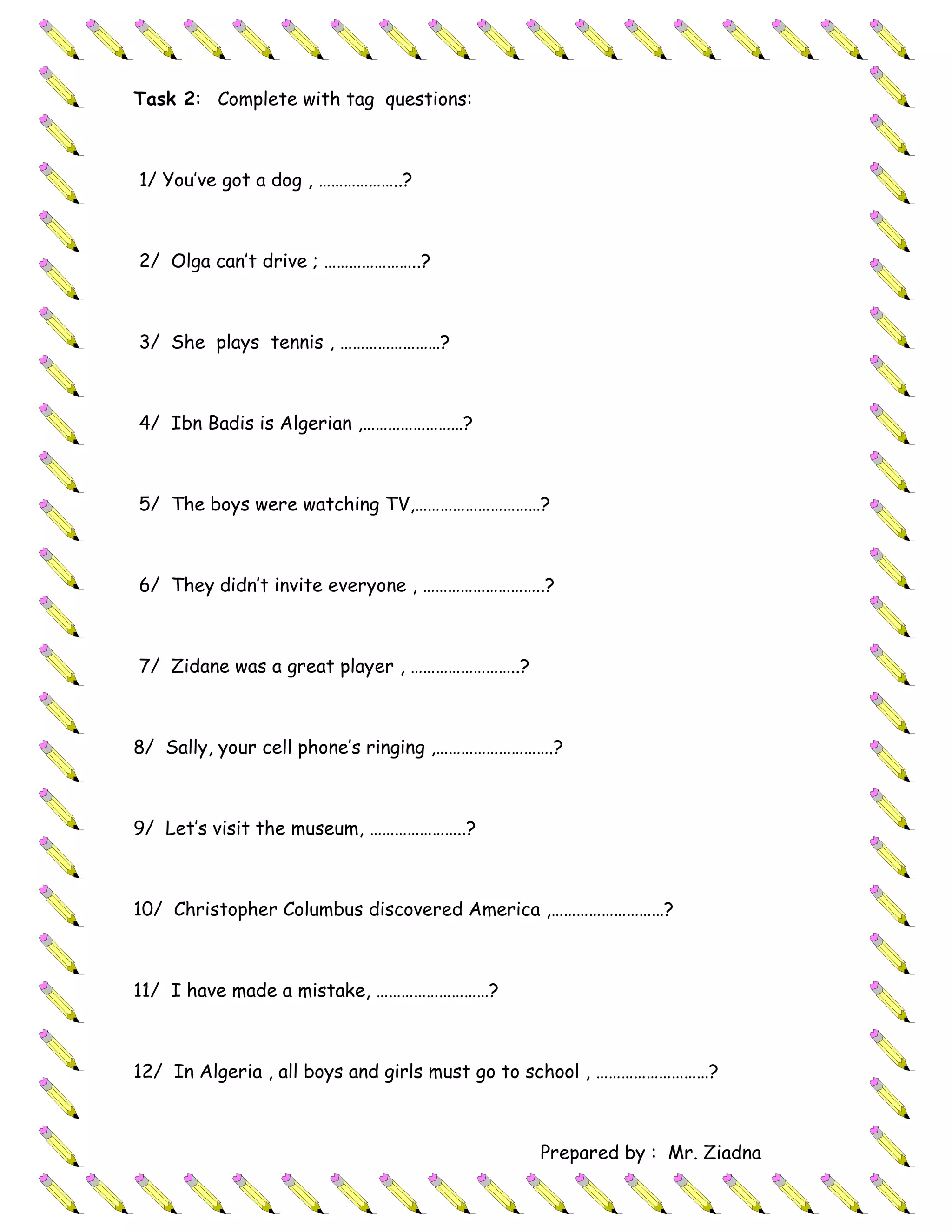 Task 2: Complete with tag questions:



1/ You’ve got a dog , ………………..?



2/ Olga can’t drive ; …………………..?



3/ She plays tennis , ……………………?



4/ Ibn Badis is Algerian ,……………………?



5/ The boys were watching TV,…………………………?



6/ They didn’t invite everyone , ………………………..?



7/ Zidane was a great player , ……………………..?



8/ Sally, your cell phone’s ringing ,……………………….?



9/ Let’s visit the museum, …………………..?



10/ Christopher Columbus discovered America ,………………………?



11/ I have made a mistake, ………………………?



12/ In Algeria , all boys and girls must go to school , ………………………?



                                             Prepared by : Mr. Ziadna
 