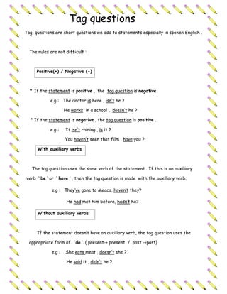 Tag questions
Tag questions are short questions we add to statements especially in spoken English .



  The rules are not difficult :



     Positive(+) / Negative (-)



  * If the statement is positive , the tag question is negative.

            e.g : The doctor is here , isn’t he ?

                     He works in a school , doesn’t he ?

  * If the statement is negative , the tag question is positive .

            e.g :    It isn’t raining , is it ?

                     You haven’t seen that film , have you ?

      With auxiliary verbs



   The tag question uses the same verb of the statement . If this is an auxiliary

verb ‘ be ‘ or ‘ have ‘ , then the tag question is made with the auxiliary verb.

             e.g : They’ve gone to Mecca, haven’t they?

                      He had met him before, hadn’t he?

      Without auxiliary verbs



      If the statement doesn’t have an auxiliary verb, the tag question uses the

  appropriate form of ‘do ’. ( present→ present / past →past)

             e.g :   She eats meat , doesn’t she ?

                      He said it , didn’t he ?
 