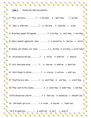 Task 1 :     Choose the right tag question :



1/ They work here , …………………..?       a- did they       b- don’t they          c- do they



2/ Jane is American ,……………………..?        a- isn’t she      b- does she     c- is she



3/ Brazilians speak Portuguese , …………………….? a- do they           b- don’t they     c- are they



4/ David doesn’t appreciate Jane , …………………? a- doesn’t he b- does he                c- isn’t he



5/ Chaima and Chahra are twins ,……………………? a- do they b- are they c- aren’t they



6/ He worked all the day , ……………….?       a- did he      b- didn’t he     c- does he



7/ Let’s have some pizza, ……………….?       a- have we      b- shall we    c- shan’t we



8/ Don’t forget to call me , …………………?     a- are you      b- will you   c- won’t you



9/ They’ll be very calm , …………………..?    a- won’t they      b- will they       c- aren’t they



10/ They went to the cinema , …………………..? a- won’t they b- didn’t they             c- did they



11/You should see a doctor , ………………….? a- don’t you          b- should you c- shouldn’t you



12/ Dhe hasn’t got a car ,………………..? a- is she       b- has she    c- hasn’t she



 13/ I ‘m really late , ……………….., a- aren’t me     b- am I      c- aren’t I
 