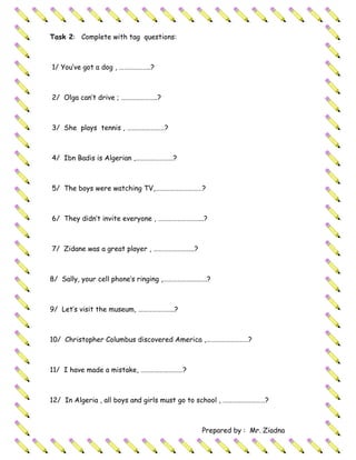 Task 2: Complete with tag questions:



1/ You’ve got a dog , ………………..?



2/ Olga can’t drive ; …………………..?



3/ She plays tennis , ……………………?



4/ Ibn Badis is Algerian ,……………………?



5/ The boys were watching TV,…………………………?



6/ They didn’t invite everyone , ………………………..?



7/ Zidane was a great player , ……………………..?



8/ Sally, your cell phone’s ringing ,……………………….?



9/ Let’s visit the museum, …………………..?



10/ Christopher Columbus discovered America ,………………………?



11/ I have made a mistake, ………………………?



12/ In Algeria , all boys and girls must go to school , ………………………?



                                             Prepared by : Mr. Ziadna
 