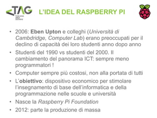 L’IDEA DEL RASPBERRY PI

• 2006: Eben Upton e colleghi (Università di
  Cambdridge, Computer Lab) erano preoccupati per il
  declino di capacità dei loro studenti anno dopo anno
• Studenti del 1990 vs studenti del 2000. Il
  cambiamento del panorama ICT: sempre meno
  programmatori !
• Computer sempre più costosi, non alla portata di tutti
• L’obiettivo: dispositivo economico per stimolare
  l’insegnamento di base dell’informatica e della
  programmazione nelle scuole e università
• Nasce la Raspberry Pi Foundation
• 2012: parte la produzione di massa
 