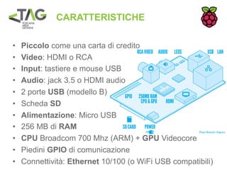 CARATTERISTICHE

•   Piccolo come una carta di credito
•   Video: HDMI o RCA
•   Input: tastiere e mouse USB
•   Audio: jack 3.5 o HDMI audio
•   2 porte USB (modello B)
•   Scheda SD
•   Alimentazione: Micro USB
•   256 MB di RAM
•   CPU Broadcom 700 Mhz (ARM) + GPU Videocore
•   Piedini GPIO di comunicazione
•   Connettività: Ethernet 10/100 (o WiFi USB compatibili)
 
