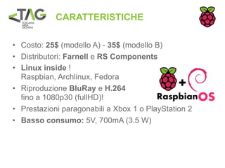 CARATTERISTICHE

• Costo: 25$ (modello A) - 35$ (modello B)
• Distributori: Farnell e RS Components
• Linux inside !
  Raspbian, Archlinux, Fedora
• Riproduzione BluRay e H.264
  fino a 1080p30 (fullHD)!
• Prestazioni paragonabili a Xbox 1 o PlayStation 2
• Basso consumo: 5V, 700mA (3.5 W)
 
