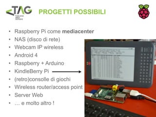 PROGETTI POSSIBILI

•   Raspberry Pi come mediacenter
•   NAS (disco di rete)
•   Webcam IP wireless
•   Android 4
•   Raspberry + Arduino
•   KindleBerry Pi
•   (retro)consolle di giochi
•   Wireless router/access point
•   Server Web
•   … e molto altro !
 
