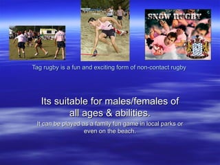 Tag rugby is a fun and exciting form of non-contact rugby  Its suitable for males/females of all ages & abilities. It can be played as a family fun game in local parks or even on the beach. 
