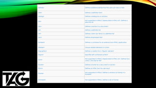 <details> Defines additional details that the user can view or hide
<dfn> Defines a definition term
<dialog> Defines a dialog box or window
<dir>
Not supported in HTML5. Deprecated in HTML 4.01. Defines a
directory list
<div> Defines a section in a document
<dl> Defines a definition list
<dt> Defines a term (an item) in a definition list
<em> Defines emphasized text
<embed> Defines a container for an external (non-HTML) application
<fieldset> Groups related elements in a form
<figcaption> Defines a caption for a <figure> element
<figure> Specifies self-contained content
<font>
Not supported in HTML5. Deprecated in HTML 4.01. Defines font,
colour, and size for text
<footer> Defines a footer for a document or section
<form> Defines an HTML form for user input
<frame>
Not supported in HTML5. Defines a window (a frame) in a
frameset
<frameset> Not supported in HTML5. Defines a set of frames
 