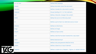 <h1> to <h6> Defines HTML headings
<head> Defines information about the document
<header> Defines a header for a document or section
<hgroup> Groups heading (<h1> to <h6>) elements
<hr> Defines a thematic change in the content
<html> Defines the root of an HTML document
<i> Defines a part of text in an alternate voice or mood
<iframe> Defines an inline frame
<img> Defines an image
<input> Defines an input control
<ins> Defines a text that has been inserted into a document
<kbd> Defines keyboard input
<keygen> Defines a key-pair generator field (for forms)
<label> Defines a label for an <input> element
<legend> Defines a caption for a <fieldset>, < figure>, or <details> element
 
