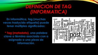 DEFINICION DE TAG
(INFORMATICA)
En informática, tag (muchas
veces traducido etiqueta) puede
tener múltiples significados:
* Tag (metadato), una palabra
clave o término asociado con o
asignado a una pieza de
información.
 