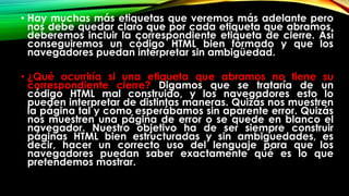 • Hay muchas más etiquetas que veremos más adelante pero
nos debe quedar claro que por cada etiqueta que abramos,
deberemos incluir la correspondiente etiqueta de cierre. Así
conseguiremos un código HTML bien formado y que los
navegadores puedan interpretar sin ambigüedad.
• ¿Qué ocurriría si una etiqueta que abramos no tiene su
correspondiente cierre? Digamos que se trataría de un
código HTML mal construido, y los navegadores esto lo
pueden interpretar de distintas maneras. Quizás nos muestren
la página tal y como esperábamos sin aparente error. Quizás
nos muestren una página de error o se quede en blanco el
navegador. Nuestro objetivo ha de ser siempre construir
páginas HTML bien estructuradas y sin ambiguedades, es
decir, hacer un correcto uso del lenguaje para que los
navegadores puedan saber exactamente qué es lo que
pretendemos mostrar.
 