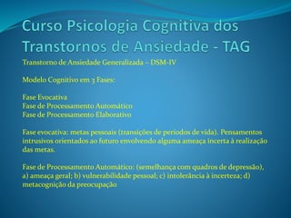 Transtorno de Ansiedade Generalizada – DSM-IV
Modelo Cognitivo em 3 Fases:
Fase Evocativa
Fase de Processamento Automático
Fase de Processamento Elaborativo
Fase evocativa: metas pessoais (transições de períodos de vida). Pensamentos
intrusivos orientados ao futuro envolvendo alguma ameaça incerta à realização
das metas.
Fase de Processamento Automático: (semelhança com quadros de depressão),
a) ameaça geral; b) vulnerabilidade pessoal; c) intolerância à incerteza; d)
metacognição da preocupação
 