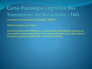 Transtorno de Ansiedade Generalizada – DSM-IV
Modelo Cognitivo em 3 Fases:
Fase de Processamento Elaborativo: reavaliação de possibilidades negativas de
uma maneira menos ameaçadora. A preocupação funciona como uma resposta
de esquiva cognitiva visando inibir excitação emocional.
 