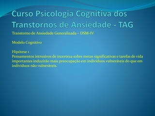 Transtorno de Ansiedade Generalizada – DSM-IV
Modelo Cognitivo
Hipótese 1
Pensamentos intrusivos de incerteza sobre metas significativas e tarefas de vida
importantes induzirão mais preocupação em indivíduos vulneráveis do que em
indivíduos não vulneráveis.
 