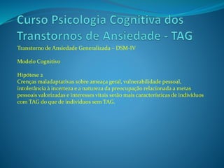Transtorno de Ansiedade Generalizada – DSM-IV
Modelo Cognitivo
Hipótese 2
Crenças maladaptativas sobre ameaça geral, vulnerabilidade pessoal,
intolerância à incerteza e a natureza da preocupação relacionada a metas
pessoais valorizadas e interesses vitais serão mais características de indivíduos
com TAG do que de indivíduos sem TAG.
 